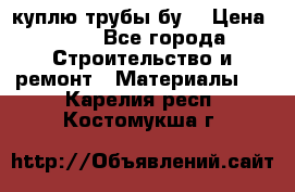 куплю трубы бу  › Цена ­ 10 - Все города Строительство и ремонт » Материалы   . Карелия респ.,Костомукша г.